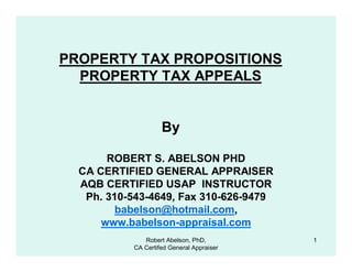 PROPERTY TAX PROPOSITIONS
  PROPERTY TAX APPEALS


                    By

       ROBERT S. ABELSON PHD
  CA CERTIFIED GENERAL APPRAISER
  AQB CERTIFIED USAP INSTRUCTOR
   Ph. 310-543-4649, Fax 310-626-9479
         babelson@hotmail.com,
      www.babelson-appraisal.com
              Robert Abelson, PhD,         1
           CA Certifed General Appraiser
 