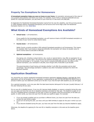 Property Tax Exemptions for Homeowners
A homestead exemption helps you save on taxes on your home. An exemption removes part of the value of
your property from taxation and lowers your taxes. For example, if your home is valued at $100,000 and you
qualify for a $20,000 exemption, you pay taxes on your home as if it was worth only $80,000.
An Application for Residential Homestead Exemption (same form for over-65, disability, over-55 surviving spouse,
or 100% disabled veteran homestead exemptions) can be found at the Forms Page under the Residential
Exemption Section (11-13). Click Here
What Kinds of Homestead Exemptions Are Available?
• School taxes — all homeowners.
If you qualify for the homestead exemption, you will receive at least a $15,000 homestead exemption on
the value of your home for school district taxes.
• County taxes — all homeowners.
Waller County currently provides a 20% optional homestead exemption to all homeowners. This means,
for example, that if your home is valued at $100,000, the exemption will reduce its taxable value for
Harris County taxes by $20,000 to $80,000.
• Optional exemptions — all homeowners.
Any taxing unit, including a school district, city, county or special district, may offer an exemption for up
to 20% of your home's value. The amount of an optional exemption can't be less than $5,000, no matter
what the percentage is. For example, if your home is valued at $20,000 and your city offers a 20%
optional exemption, your exemption is $5,000, even though 20% of $20,000 is just $4,000.
The governing body of each taxing unit decides whether it will offer the exemption and at what
percentage. This percentage exemption is added to any other homestead exemption for which the
applicant qualifies.
Application Deadlines
You should file your regular residential homestead exemption application between January 1 and April 30. Early
applications will not be accepted. If your application is postmarked by April 30, this will allow the district time to
process it before your tax statement comes out in the fall. If you miss the April 30th deadline you can still apply:
For a general exemption: up to one year after the date taxes became delinquent for the year (usually February 1 of
the year following the tax year).
For an over-65 or disabled person: if you turn 65, become totally disabled, or acquire a property during the year,
you can apply and have the over-65 or disability exemption activated for that year. The deadline to apply for an
over-65 or disabled person’s exemption for the year in which you qualify is the first anniversary of the date you
qualify. In other words, you have one year from the date you qualify to apply. For example:
1. If you are already qualified and you purchase a different home, you have one year from the date you
occupy the new home to apply.
2. If you turn 65 during the year, you have until your 66th birthday to apply for the year in which you turn
65.
3. If you become disabled during the year, you have one year from the date you became disabled to apply.
Otherwise, the deadline for applying for the over-65 or disability exemption is the same as the deadline given
above.
 