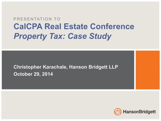 PRESENTAT ION TO 
CalCPA Real Estate Conference 
Property Tax: Case Study 
Christopher Karachale, Hanson Bridgett LLP 
October 29, 2014 
 