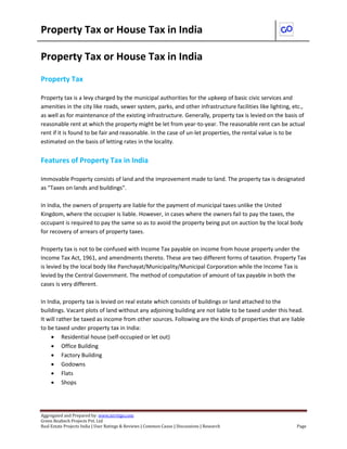 Property Tax or House Tax in India 
Aggregated and Prepared by: www.nirrtigo.com 
Green Realtech Projects Pvt. Ltd 
Real Estate Projects India | User Ratings & Reviews | Common Cause | Discussions | Research Page 
Property Tax or House Tax in India 
Property Tax 
Property tax is a levy charged by the municipal authorities for the upkeep of basic civic services and amenities in the city like roads, sewer system, parks, and other infrastructure facilities like lighting, etc., as well as for maintenance of the existing infrastructure. Generally, property tax is levied on the basis of reasonable rent at which the property might be let from year-to-year. The reasonable rent can be actual rent if it is found to be fair and reasonable. In the case of un-let properties, the rental value is to be estimated on the basis of letting rates in the locality. 
Features of Property Tax in India 
Immovable Property consists of land and the improvement made to land. The property tax is designated as "Taxes on lands and buildings". 
In India, the owners of property are liable for the payment of municipal taxes unlike the United Kingdom, where the occupier is liable. However, in cases where the owners fail to pay the taxes, the occupant is required to pay the same so as to avoid the property being put on auction by the local body for recovery of arrears of property taxes. 
Property tax is not to be confused with Income Tax payable on income from house property under the Income Tax Act, 1961, and amendments thereto. These are two different forms of taxation. Property Tax is levied by the local body like Panchayat/Municipality/Municipal Corporation while the Income Tax is levied by the Central Government. The method of computation of amount of tax payable in both the cases is very different. 
In India, property tax is levied on real estate which consists of buildings or land attached to the buildings. Vacant plots of land without any adjoining building are not liable to be taxed under this head. It will rather be taxed as income from other sources. Following are the kinds of properties that are liable to be taxed under property tax in India: 
 Residential house (self-occupied or let out) 
 Office Building 
 Factory Building 
 Godowns 
 Flats 
 Shops 
 