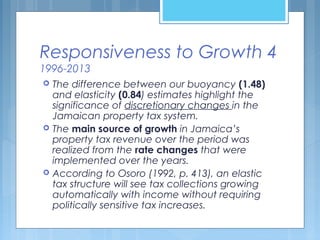 Responsiveness to Growth 4
1996-2013
 The difference between our buoyancy (1.48)
and elasticity (0.84) estimates highlight the
significance of discretionary changes in the
Jamaican property tax system.
 The main source of growth in Jamaica’s
property tax revenue over the period was
realized from the rate changes that were
implemented over the years.
 According to Osoro (1992, p. 413), an elastic
tax structure will see tax collections growing
automatically with income without requiring
politically sensitive tax increases.
 