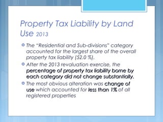Property Tax Liability by Land
Use 2013
 The “Residential and Sub-divisions” category
accounted for the largest share of the overall
property tax liability (52.0 %).
 After the 2013 revaluation exercise, the
percentage of property tax liability borne bypercentage of property tax liability borne by
each category did not change substantially.each category did not change substantially.
 The most obvious alteration was change ofchange of
useuse which accounted for less than 1%less than 1% of all
registered properties
 