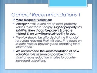 General Recommendations 1
 More Frequent Valuations
 InfrequentInfrequent valuations cause local property
values to increase sharply. Higher property taxHigher property tax
liabilities then shock taxpayers & createliabilities then shock taxpayers & create
mistrust & an unwillingness/inability to paymistrust & an unwillingness/inability to pay.
 The NLA should be afforded all the financial
resources required that will allow it to focus on
its core tasks of providing and updating land
information.
 We recommend the implementation of newWe recommend the implementation of new
valuation rolls as soon as possiblevaluation rolls as soon as possible and a
simultaneous reduction in rates to counter
increased valuations.
 