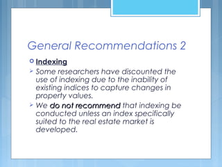 General Recommendations 2
 Indexing
 Some researchers have discounted the
use of indexing due to the inability of
existing indices to capture changes in
property values.
 We do not recommenddo not recommend that indexing be
conducted unless an index specifically
suited to the real estate market is
developed.
 
