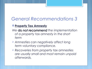 General Recommendations 3
 Property Tax Amnesty
We do not recommenddo not recommend the implementation
of a property tax amnesty in the short
term
 Amnesties can negatively affect long
term voluntary compliance.
 Recoveries from property tax amnesties
are usually small and most remain unpaid
afterwards.
 