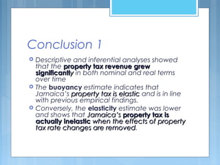 Conclusion 1
 Descriptive and inferential analyses showed
that the property tax revenue grewproperty tax revenue grew
significantlsignificantlyy in both nominal and real terms
over time
 The buoyancy estimate indicates that
Jamaica’s property tax is elasticproperty tax is elastic and is in line
with previous empirical findings.
 Conversely, the elasticity estimate was lower
and shows that Jamaica’sJamaica’s property tax isproperty tax is
actually inelasticactually inelastic when the effects of propertywhen the effects of property
tax rate changes are removedtax rate changes are removed.
 