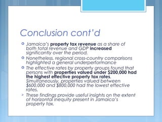 Conclusion cont’d
 Jamaica’s property tax revenue as a share of
both total revenue and GDP increased
significantly over the period.
 Nonetheless, regional cross-country comparisons
highlighted a general underperformance
 The effective rates by property groups found that
persons with properties valued under $200,000 had
the highest effective property tax rates.
Simultaneously, properties valued between
$600,000 and $800,000 had the lowest effective
rates.
 These findings provide useful insights on the extent
of horizontal inequity present in Jamaica’s
property tax.
 