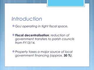 Introduction
 GoJ operating in tight fiscal space.
 Fiscal decentralisation: reduction of
government transfers to parish councils
from FY13/14.
 Property taxes a major source of local
government financing (approx. 30 %).
 