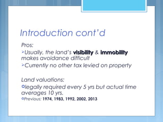 Introduction cont’d
Pros:
Usually, the land’s visibilityvisibility & immobilityimmobility
makes avoidance difficult
Currently no other tax levied on property
Land valuations:
legally required every 5 yrs but actual time
averages 10 yrs.
Previous: 1974, 1983, 1992, 2002, 2013
 