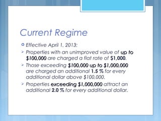 Current Regime
 Effective April 1, 2013:
 Properties with an unimproved value of up toup to
$100,000$100,000 are charged a flat rate of $1,000.
 Those exceeding $100,000 up to $1,000,000$100,000 up to $1,000,000
are charged an additional 1.5 % for every
additional dollar above $100,000.
 Properties exceeding $1,000,000exceeding $1,000,000 attract an
additional 2.0 % for every additional dollar.
 