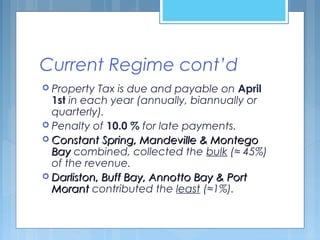Current Regime cont’d
 Property Tax is due and payable on April
1st in each year (annually, biannually or
quarterly).
 Penalty of 10.0 % for late payments.
 Constant Spring, Mandeville & MontegoConstant Spring, Mandeville & Montego
BayBay combined, collected the bulk (≈ 45%)
of the revenue.
 Darliston, Buff Bay, Annotto Bay & PortDarliston, Buff Bay, Annotto Bay & Port
MorantMorant contributed the least (≈1%).
 