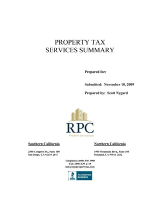 PROPERTY TAX <br />SERVICES SUMMARY<br />Prepared for:<br />Submitted:  November 10, 2009<br />Prepared by:  Scott Nygard<br />Southern CaliforniaNorthern California<br />2505 Congress St., Suite 1001955 Mountain Blvd., Suite 105<br />San Diego, CA 92110-2847Oakland, CA 94611-2832<br />Telephone: (800) 540-3900<br />Fax: (858) 630-2718<br />info@rpcpropertytax.com<br />Overview<br />Trusted since 1989, RPC Property Tax Advisors, LLC has assisted California property owners in reducing one of their largest annual expenses, property taxes.  RPC Property Tax Advisors, LLC adds bottom-line value to an owner’s real estate investment by providing state of the art property tax appeal services. <br />Our success is attributed to a blend of cultivated, professional relationships with the various county assessors, extensive appeals board hearing experience, knowledge of California's revenue and taxation codes, as well as a thorough understanding of the California taxpayers’ options via the appeals process.<br />Property Types<br />RPC Property Tax Advisors, LLC specializes in commercial property types including office, industrial, retail, apartments and mixed-use projects.<br />In addition, our firm is proficient in handling cases involving personal property and equipment.<br />Service From Start to Finish<br />RPC Property Tax Advisors, LLC handles your property tax appeal/refund from start to finish, allowing you to save time and money. Concentrate on items requiring your professional expertise and allow us the opportunity to do what we do best; generate property tax refunds.  RPC Property Tax Advisors, LLC can be the expert on your staff, but not on your payroll.<br />Success Fee Based<br />RPC is only paid when your tax liability is reduced.  Our firm will not charge upfront fees.  We are compensated with a “success fee,” which is 35% of your property tax savings.<br />Is Your Property Overassessed?<br />(2006 – 2009, Riverside County)<br />This chart uses a property purchased in 2006 in Riverside County as an example.  <br />When market value decreases, assessed value may continue to increase by as much as 2% per year, leading to overassessment.  RPC Property Tax Advisors will work with county assessors’ offices to realign your property’s assessed value with its current market value, saving you money.<br />Regular Updates<br />RPC Property Tax Advisors provides regular updates to clients regarding the status of their appeals and reassessments.  Our office will update you at every step in the process, and provide the personalized property tax services you need.<br />Taxpayer Advocate<br />RPC Property Tax Advisors, LLC is not associated with any government agency. An Appeals Board has the authority to raise your property assessment up to the Proposition 13 base year value indexed at 2% as well as to lower your property tax assessment.<br />Why Work With RPC?<br />There are many ways to attempt to reduce your property tax bills.  You can ask your legal counsel, your accounting firm, or even an in-house employee to “file the paperwork” with the assessor’s office.  <br />Only RPC has the proven ability of working directly with the individuals at assessors’ offices for the best and fastest results possible.  Our relationships allow us to personally discuss and follow up on your case, and get results.  Why pay for someone else’s “on the job training,” when you can put your case in the hands of a professional firm with 20 years of experience?<br />The RPC Approach<br />RPC’s approach involves managing personal relationships with county assessors.  We provide the assessors with what they need, and only what they need, which helps to reduce their workload.  By doing this, our clients see their property tax liability reduced sooner.<br />More Information<br />Visit our website<br />http://www.rpcpropertytax.com<br />To schedule a free initial review<br />Call toll-free (800) 540-3900<br />E-mail info@rpcpropertytax.com<br />About RPC Property Tax Advisors<br />RPC Property Tax Advisors, LLC is an active member of the Better Business Bureau, Institute of Real Estate Management, Building Owners and Managers Association, and California Association of Realtors.  <br />Since 1989 we have succeeded in helping our customers improve their bottom lines by reducing one of their largest annual expenses, property taxes. We analyze the property tax situation of every owner, and formulate money-saving solutions individually tailored to their specific needs. <br />