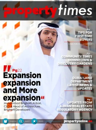 ///// Issue 36 - November 2015
KUNAL PURI, CEO, LA CAPITALE
Pg32
Pg22
TIPS FOR
FIRST TIME
BUYERS
Pg36
COMMUNITY TIMES
DOWNTOWN &
DISCOVERY GARDENS
Pg8
DUBAI LAND
DEPARTMENT
LATEST NEWS &
UPDATES
Pg10
UPDATES FROM
AJMAN REAL ESTATE
REGULATORY AGENCY
Magazine Search Awards
Muhammad Binghatti AlJbori,
CEO & Head of Architecture,
Binghatti Developers
Expansion
expansion
and More
expansion
 