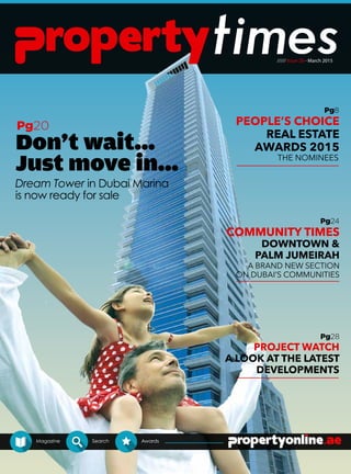///// Issue 28 - March 2015
Magazine Search Awards
A BRAND NEW SECTION
ON DUBAI’S COMMUNITIES
THE NOMINEES
Don't wait...
Just move in...
Dream Tower in Dubai Marina
is now ready for sale
Pg20
Pg8
Pg24
Pg28
PEOPLE’S CHOICE
REAL ESTATE
AWARDS 2015
COMMUNITY TIMES
DOWNTOWN &
PALM JUMEIRAH
PROJECT WATCH
A LOOK AT THE LATEST
DEVELOPMENTS
 