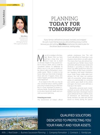 M
ost of us indulge in the fairy-
tale illusion that our lives
will last a long time, and
think it best not to dwell
on the last chapter. It may sound mor-
bid to discuss death, and it could be
considered tedious to deliberate its
effects, but it is not, and it should not
be. Hence I refer to Richardson’s mem-
orable quote, “When it comes to the
future, there are three kinds of people:
those who let it happen, those who
make it happen, and those who wonder
what happened”
As an expat in the UAE, you may be
very concerned about creating wealth
and using it wisely during your life here.
But it is more important to protect it -
and your family - by deciding now what
to do when faced with death and con-
sider succession planning.
Protecting your assets
The Government of Dubai’s official
website emphasises that ‘The UAE
Courts will adhere to Sharia law in any
situation where there is no will in place’.
This means that if you die without hav-
ing planned your family’s future, local
authorities will examine your estate and
distribute it according to Sharia law,
which may differ greatly from what you
intend. There are also many uncertain-
ties regarding real estate inheritance
issues under Sharia, unlike other juris-
dictions, the UAE does not practice
‘right of survivorship’ (where property
passes on automatically to a surviving
joint owner upon death of the other),
and again, the local courts will have a
final say in the matter.
Meanwhile, personal assets includ-
ing bank accounts will be frozen until
liabilities have been discharged. Shared
assets will also be frozen until the issues
of inheritance are determined, and
family members are often left without
access to money during this period.
Nita Maru
LLB (Hons) UK
Solicitor and
Managing Partner
TWS Legal Consultants
PLANNING
TODAY FOR
TOMORROW
If your family is left behind sorrowed, stranded, and strapped
for cash, it won’t be because you did something wrong. It will be
because you did nothing. Nita Maru emphasises the need to plan for
the distant death tomorrow, starting today.
ExpertAdvice
Wills | Real Estate | Business Succession Planning | Company Formation | Contracts | Family Law
QUALIFIED SOLICITORS
DEDICATED TO PROTECTING YOU
YOUR FAMILY AND YOUR ASSETS.
propertyonline.ae
 