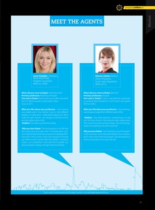 MEET THE AGENTS
When did you come to Dubai: November 2010.
Previous profession: Marketing manager
First sale in Dubai: My first sale was an office unit worth
AED1.6 million located in Dubai Silicon Oasis.
It was in 2011.
What you like about your profession: I love meeting
new people and in my industry, I get to meet different
people on a daily basis. I really enjoy helping my clients
make the right choices. I am always on the look out for
exciting opportunities in life.
Hobbies: I love dancing and horse riding.
Why you love Dubai: The turning point in my life took
place about four years ago when I stumbled upon a pic-
tureofBurjKhalifawhilebrowsingandimmediatelyfellin
love with it. Prior to that, I never even thought of moving
out of Kiev but few months after this incident, I moved to
Dubai. I am completely in love with this incredible city,
because Dubai is always striving to become the best.
When did you come to Dubai: April 2011
Previous profession: Designer
First sale in Dubai: It was a two-bedroom apartment
in Jumeirah Beach Residences in 2012 and it was sold for
AED1.6 million.
What you like about your profession: I love meeting a
wide range of people from different walks of life.
Hobbies: I love ballet dancing. I started doing it as kid
and still enjoy doing it. Dancing also helps release stress
from work and creates positive energy. I also love photog-
raphy and anything to do with visual arts.
WhyyouloveDubai: IloveDubaibecauseoftheoppor-
tunity it provides and its beautiful lifestyle. Also in Dubai, I
gettomeetmanyinterestingpeople.Ilovetheweatheras
well occasionally and of course the sea!
Iryna Poladko: Ukrainian,
Rocky Real Estate,
Property Consultant,
RERA no. 25085
Hanna Liatsko: Belarus
Driven Properties,
Senior Sales Negotiator,
RERA 29110
If you want to be featured on this page, contact us at editor@propertyonline.ae
Market
October 2014 Issue -23 /// 21
propertyonline.ae
 