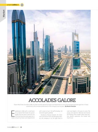 E
stablished in 2006 with a small team
of six, Elysian Real Estate has grown
rapidly over the years to become one
of the top three real estate agencies in
Dubai (chosen by Dubai Land Department)
ACCOLADESGALORE
Elysian Real Estate, founded in 2006, has been recently selected by Dubai Land Department as one of the top three real estate agencies in Dubai;
a testimony to the consistent performance of the company over the years. By Binesh Panicker
with a team of over 150 staff including 120
real estate agents globally.
Headed by Masood Naseeb, the Chair-
man and Dounia Fadi, the Managing Direc-
tor, the company is on the right track to
scale new heights in the years to come. The
young and dynamic Masood and Dounia
tell Property Times readers about their jour-
ney, growth, expansion, the market and
much more.
Market
Sheikzayed Road, Dubai
October 2014 Issue -23 /// 28
propertyonline.ae
 