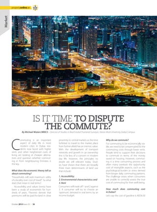 IS IT TIME TO DISPUTE
THE COMMUTE?
C
ommuting is an important
aspect of daily life in most
modern cities. In Dubai, resi-
dents now faced with higher
rents and other heightened costs of
living are looking at cheaper alterna-
tives and question whether commut-
ing in from neighbouring Emirates is
the key.
What does the economic theory tell us
about commuting?
“Households will seek maximum utility
of a locality over cost of travel”. So what
does that mean in real terms?
Accessibility and values (rents) have
been a study of economists for hun-
dreds of years. Theorists denote that
premiums will be paid for land in close
By Michael Waters MRICS – Director of Studies in Real Estate/Chartered Surveyor, Heriot-Watt University Dubai Campus
proximity to central markets as the time
forfeited to travel to the market place
from further afield has an intrinsic value.
With the development of transport
networks and growth in car ownership
this is far less of a concern in modern
day life. However, the principles no
doubt are still relevant today. Stud-
ies have shown that there are broadly
three main determinants of land use
that include:
1. Accessibility;
2. Environmental characteristics; and
3. Rent
Consumers will trade off 1 and 2 against
3. A consumer will try to choose an
‘optimum’ denoted in real terms by an
income budget.
Why do we commute?
For commuting to be economically via-
ble, we need to be compensated for the
commuting costs through lower rents.
People tend to support their decisions
to commute in terms of the money
saved on housing. However, commut-
ing is a time consuming process and
often many overlook the opportunity
cost of intangible aspects, such as the
psychological burden or stress derived
from longer daily commuting patterns.
The challenge exists when consumers
are unable to correctly assess the true
cost of commuting for their well-being.
How much does commuting cost
in Dubai?
Let’s say the cost of gasoline is AED6.50
Market
Sheikh Zayed Road, Dubai
October 2014 Issue -23 /// 34
propertyonline.ae
 