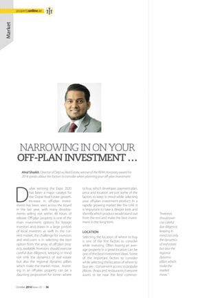 Market
D
ubai winning the Expo 2020
has been a major catalyst for
the Dubai Real Estate growth.
Increase in off-plan invest-
ments has been seen across the board
in the last year, with many develop-
ments selling out within 48 hours of
release. Off-plan property is one of the
main investment options for foreign
investors and draws in a large portion
of local investors as well. In the cur-
rent market, the challenge for investors
and end-users is in selecting the best
option from the array of off-plan proj-
ects available. Investors should exercise
careful due diligence, keeping in mind
not only the dynamics of real estate
but also the regional dynamic pillars
which make the market move. Invest-
ing in an off-plan property can be a
daunting proposition for some- where
to buy, which developer, payment plan,
price and location are just some of the
factors to keep in mind while selecting
your off-plan investment product. In a
rapidly growing market like the UAE it
is important to take a deeper look and
identify which product would stand out
from the rest and make the best invest-
ment in the long term.
LOCATION
Selecting the location of where to buy
is one of the first factors to consider
while investing. Often buying an aver-
age property in a great location can be
one of the best investment ideas. Some
of the important factors to consider
while selecting the location of where to
buy are- Convenient access to popular
places, shops and restaurants; Everyone
wants to be near the best commer-
Ahid Shaikh, Director of Déjà vu Real Estate, winner of the RERA Honorary award for
2014 speaks about the factors to consider when planning your off-plan investment.
NARROWINGINONYOUR
OFF-PLANINVESTMENT…
''Investors
should exer-
cise careful
due diligence,
keeping in
mind not only
the dynamics
of real estate
but also the
regional
dynamic
pillars which
make the
market
move.''
October 2014 Issue -23 /// 36
propertyonline.ae
 