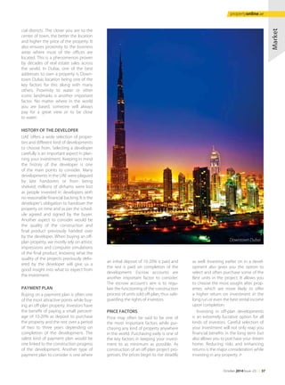 cial districts. The closer you are to the
center of town, the better the location
and higher the price of the property. It
also ensures proximity to the business
areas where most of the offices are
located. This is a phenomenon proven
by decades of real estate sales across
the world. In Dubai, one of the best
addresses to own a property is Down-
town Dubai, location being one of the
key factors for this along with many
others. Proximity to water or other
iconic landmarks is another important
factor. No matter where in the world
you are based, someone will always
pay for a great view or to be close
to water.
HISTORY OF THE DEVELOPER
UAE offers a wide selection of proper-
ties and different kind of developments
to choose from. Selecting a developer
carefully is an important aspect in plan-
ning your investment. Keeping in mind
the history of the developer is one
of the main points to consider. Many
developments in the UAE were plagued
by late handovers or from being
shelved; millions of dirhams were lost
as people invested in developers with
no reasonable financial backing. It is the
developer’s obligation to handover the
property on time and as per the sched-
ule agreed and signed by the buyer.
Another aspect to consider would be
the quality of the construction and
final product previously handed over
by the developer. When buying an off-
plan property, we mostly rely on artistic
impressions and computer simulations
of the final product, knowing what the
quality of the projects previously deliv-
ered by the developer will give us a
good insight into what to expect from
the investment.
PAYMENT PLAN
Buying on a payment plan is often one
of the most attractive points while buy-
ing an off-plan property. Investors have
the benefit of paying a small percent-
age of 10-20% as deposit to purchase
the property and the rest over a period
of two to three years depending on
completion of the development. The
safest kind of payment plan would be
one linked to the construction progress
of the development. Another type of
payment plan to consider is one where
an initial deposit of 10-20% is paid and
the rest is paid on completion of the
development. Escrow accounts are
another important factor to consider.
The escrow account’s aim is to regu-
late the functioning of the construction
process of units sold off-plan, thus safe-
guarding the rights of investors.
PRICE FACTORS
Price may often be said to be one of
the most important factors while pur-
chasing any kind of property anywhere
in the world. Purchasing early is one of
the key factors in keeping your invest-
ment to as minimum as possible. As
construction of an off-plan project pro-
gresses, the prices begin to rise steadily
as well. Investing earlier on in a devel-
opment also gives you the option to
select and often purchase some of the
Best units in the project. It allows you
to choose the most sought after prop-
erties which are more likely to offer
a higher return on investment in the
long run or even the best rental income
upon completion.
Investing in off-plan developments
is an extremely lucrative option for all
kinds of investors. Careful selection of
your investment will not only reap you
financial benefits in the long term but
also allows you to purchase your dream
home. Reducing risks and enhancing
returns is the major consideration while
investing in any property.
Market
Downtown Dubai
October 2014 Issue -23 /// 37
propertyonline.ae
 