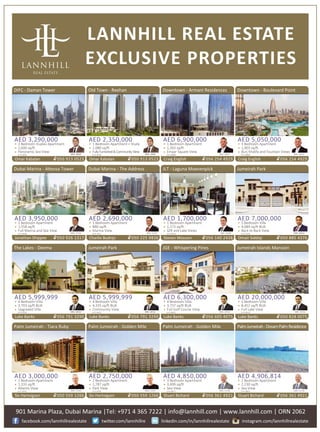 LANNHILL REAL ESTATE
EXCLUSIVE PROPERTIES
Palm Jumeirah - Tiara Ruby
AED 3,000,000
1 Bedroom Apartment
1,333 sq/�
Atlan�s View
LH-S-8791
Siv Hartvigsen 050 559 1266
BRN: 12105
Palm Jumeirah - Golden Mile
AED 2,750,000
2 Bedroom Apartment
1,787 sq/�
Park View
LH-S-8785
Siv Hartvigsen 050 559 1266
BRN: 12105
Palm Jumeirah - Golden Mile
AED 4,850,000
3 Bedroom Apartment
3,499 sq/�
Sea View
LH-S-8971
Stuart Bichard 056 361 4921
BRN: 31528
PalmJumeirah-DreamPalmResidence
AED 4,906,814
2 Bedroom Apartment
2,230 sq/�
Sea View
LH-S-8835
Stuart Bichard 056 361 4921
BRN: 31528
The Lakes - Deema
AED 5,999,999
4 Bedroom Villa
3,703 sq/� BUA
Upgraded Villa
LH-S-8762
Luke Banks 056 791 3290
BRN: 28762
Jumeirah Park
AED 5,999,999
4 Bedroom Villa
4,335 sq/� BUA
Community View
LH-S-8331
Luke Banks 056 791 3290
BRN: 28762
Downtown - Armani Residences
AED 6,900,000
1 Bedroom Apartment
1,263 sq/�
Emaar Square View
LH-S-8989
Craig English 056 254 4929
BRN: 26297
Downtown - Boulevard Point
AED 5,050,000
3 Bedroom Apartment
1,903 sq/�
Burj Khalifa and Fountain Views
LH-S-8985
Craig English 056 254 4929
BRN: 26297
JLT - Laguna Moevenpick
AED 1,700,000
1 Bedroom Apartment
1,173 sq/�
SZR and Lake Views
LH-S-8523
Steven Massam 056 140 2438
BRN: 31048
JGE - Whispering Pines
AED 6,300,000
4 Bedroom Villa
3,737 sq/� BUA
Full Golf Course View
LH-S-8031
Luke Banks 056 605 4075
BRN: 28762
Dubai Marina - A�essa Tower
AED 3,950,000
2 Bedroom Apartment
1,558 sq/�
Full Marina and Sea View
LH-S-9020
Jonathan Shippee 050 926 1317
BRN: 27593
Dubai Marina - The Address
AED 2,690,000
1 Bedroom Apartment
880 sq/�
Marina View
LH-S-7611
Charlie Budnjo 050 225 9836
BRN: 31535
DIFC - Daman Tower
AED 3,290,000
2 Bedroom Duplex Apartment
1,600 sq/�
Panoramic Sea View
LH-S-8392
Omar Kabalan 050 913 0523
BRN: 29969
Old Town - Reehan
AED 2,350,000
1 Bedroom Apartment + Study
1,080 sq/�
FullyFurnished&CommunityView
LH-S-8739
Omar Kabalan 050 913 0523
BRN: 29969
901 Marina Plaza, Dubai Marina |Tel: +971 4 365 7222 | info@lannhill.com | www.lannhill.com | ORN 2062
facebook.com/lannhillrealestate twi�er.com/lannhillre instagram.com/lannhillrealestatelinkedin.com/in/lannhillrealestate
Jumeirah Islands Mansion
AED 20,000,000
5 Bedroom Villa
8,452 sq/� BUA
Full Lake View
LH-S-8515
Luke Banks 050 828 0075
BRN: 28762
Jumeirah Park
AED 7,000,000
5 Bedroom Villa
4,689 sq/� BUA
Back to Back View
LH-S-5225
Omair Siddiqi 050 885 4376
BRN: 30933
 