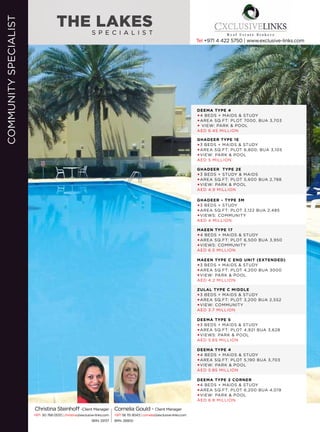 S P E C I A L I S T
THE LAKES
Cornelia Gould - Client Manager
+971 56 115 9043 | cornelia@exclusive-links.com
BRN. 26800
Christina Steinhoff -Client Manager
+971 50 768 0533 | christina@exclusive-links.com
BRN: 29137
COMMUNITYSPECIALIST
Tel +971 4 422 5750 | www.exclusive-links.com
DEEMA TYPE 4
4 BEDS + MAIDS & STUDY
AREA SQ.FT: PLOT 7000, BUA 3,703
 VIEW: PARK & POOL
AED 6.45 MILLION
GHADEER TYPE 1E
3 BEDS + MAIDS & STUDY
AREA SQ.FT: PLOT 6,800, BUA 3,105
VIEW: PARK & POOL
AED 5 MILLION
GHADEER – TYPE 3M
3 BEDS + STUDY
AREA SQ.FT: PLOT 3,122 BUA 2,485
VIEWS: COMMUNITY
AED 4 MILLION
MAEEN TYPE C END UNIT (EXTENDED)
3 BEDS + MAIDS & STUDY
AREA SQ.FT: PLOT 4,200 BUA 3000
VIEW: PARK & POOL
AED 4.2 MILLION
DEEMA TYPE 5
3 BEDS + MAIDS & STUDY
AREA SQ.FT: PLOT 4,921 BUA 3,628
VIEWS: PARK & POOL
AED 5.65 MILLION
DEEMA TYPE 2 CORNER
4 BEDS + MAIDS & STUDY
AREA SQ.FT: PLOT 6,200 BUA 4,019
VIEW: PARK & POOL
AED 6.8 MILLION
GHADEER TYPE 2E
3 BEDS + STUDY & MAIDS
AREA SQ.FT: PLOT 5,600 BUA 2,788
VIEW: PARK & POOL
AED 4.9 MILLION
MAEEN TYPE 17
4 BEDS + MAIDS & STUDY
AREA SQ.FT: PLOT 6,500 BUA 3,950
VIEWS: COMMUNITY
AED 6.5 MILLION
ZULAL TYPE C MIDDLE
3 BEDS + MAIDS & STUDY
AREA SQ.FT: PLOT 3,200 BUA 2,552
VIEW: COMMUNITY
AED 3.7 MILLION
DEEMA TYPE 4
4 BEDS + MAIDS & STUDY
AREA SQ.FT: PLOT 5,190 BUA 3,703
VIEW: PARK & POOL
AED 5.85 MILLION
 