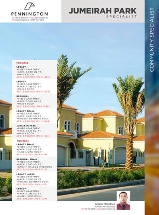 JUMEIRAH PARK
S P E C I A L I S T
Adam Mahdoul
Jumeirah Park Specialist
+971 55 139 9866 | adam@pennington.ae
LEGACY
3-BED APARTMENT
AREA: 3,500 SQ. FT.
MAID’S ROOM
AED: 4,700,000 (PN-S-1485)
LEGACY
4-BED APARTMENT
AREA: 4,335 SQ. FT.
MAID’S ROOM
AED: 5,900,000 (PN-S-1502)
LEGACY SMALL
3-BED APARTMENT
AREA: 3,063 SQ. FT.
PRIVATE SWIMMING POOL
AED: 4,000,000 (PN-S-1488)
REGIONAL
4-BED APARTMENT
AREA: 3,500 SQ. FT.
MAID’S ROOM
AED: 5,850,000 (PN-S-1520)
JUMEIRAH PARK
3-BED APARTMENT
AREA: 3,527 SQ. FT.
MAID’S ROOM
AED: 3,900,000 (PN-S-1523)
LEGACY SMALL
3-BED APARTMENT
AREA: 3,063 SQ. FT.
HUGE LIVING ROOM
AED: 220,000 (PN-R-1514)
REGIONAL SMALL
3-BED APARTMENT
AREA: 3,063 SQ. FT.
BRIGHT WALLS & INTERIORS
AED: 220,000 (PN-R-1513)
LEGACY
4-BED APARTMENT
AREA: 4,335 SQ. FT.
HUGE LIVING ROOM
AED: 305,000 (PN-R-1517)
LEGACY LARGE
3-BED APARTMENT
AREA: 3,500 SQ. FT.
PRIVATE SWIMMING POOL
AED: 260,000 (PN-R-1510)
Tel +971 4 4537375 | www.pennington.ae
info@pennington.ae | ORN No. 12512
COMMUNITYSPECIALIST
FOR SALE
FOR RENT
 