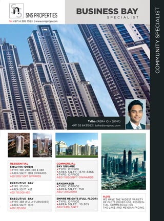 COMMUNITYSPECIALIST
Talha (RERA ID – 28747)
+971 55 6431582 | talha@snsprop.com
BUSINESS BAY
S P E C I A L I S T
Tel +971 4 395 7593 | www.snsprop.com
SNSPROPERTIES
RESIDENTIAL
EXECUTIVE TOWERS
TYPE: 1BR, 2BR, 3BR & 4BR
AREA SQ.FT: 1288 ONWARDS
AED 1200/ SQFT ONWARDS
EXECUTIVE BAY
TYPE: 2BR (FULLY FURNISHED)
AREA SQ.FT: 1020
AED 1,725,000
EXECUTIVE BAY
TYPE: STUDIO
AREA SQ.FT: 483
AED 750,000 AED
COMMERCIAL
BAY SQUARE
TYPE: OFFICE
AREA SQ.FT: 1579-4466
TYPE: OFFICE
AED 1150/SQFT ONWARDS
BAYSWATER
TYPE: OFFICE
AREA SQ.FT: 750
AED 1,050,000
EMPIRE HEIGHTS (FULL FLOOR)
TYPE: OFFICE
AREA SQ.FT: 10,305
AED 940/ SQFT
PLOTS
WE HAVE THE WIDEST VARIETY
OF PLOTS (MIXED USE, RESIDEN-
TIAL, COMMERCIAL) ON
THE LAKE AND MEYDAN FACING.
 