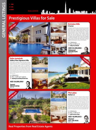 Real Properties from Real Estate Agents
REAL ESTATE
Prestigious Villas for Sale
Astunning5bedroom,plusstudy,villainEmiratesHills
benefitting from a fantastic location facing the lake.
With a built up area of approximately 9,500 sq. ft., this
family home offers modern living with 3 reception
areas and dining room. Downstairs there is also a
separate kitchen, a maid’s room, storage, a powder
room plus guest bedroom with en-suite. Upstairs
boasts four en-suite bedrooms, a study also with
en-suite as well as a good-size family area. The garden
is tastefully landscaped with a large heated/chilled
pool. The pool includes water features plus 2 separate
seating areas, one with a bar. This property also has 2
additional staff quarters outside of the property.
Emirates Hills
E Sector
5 Bedrooms
Plot: 21,000 sq. ft.
Fully Furnished
AED 35,500,000/-
Mohamad
0509034245
BRN. 6240
LAKEVIE
W
This villa offers an abundance of space, natural light and elegant
finishing.Offeringover7,000sq.ft.oflivingspaceandanalmost
14,000 sq. ft. plot size this is an exceptional 6 bedroom family
home, in immaculate condition. There is an opportunity to
purchase the villa fully furnished, making it the perfect turn-key
solution for the right buyer. All the marble flooring, wood work,
lighting and cabinets have been polished, revelled, re-stained
and are all in perfect order. The interior design includes antique
furniture, lighting and remote operated curtains and blinds. The
kitchen has been upgraded to offer a contemporary finish with
allthemod-cons.
Palm Jumeirah
GalleryView SignatureVilla
6 Bedrooms
Plot: 13,400 sq. ft. approx.
StunningSeaandBurjAlArabviews
AED 34,000,000/-
Sammi
0506728766
BRN. 7256
This6bedroomstunningvillaisspreadover3floors,eachwith
its own balcony or terrace. A sprawling courtyard entrance
adds to the grandeur of the property. On entering you will be
welcomed by a huge open plan living and dining area. A
superbly equipped kitchen will offer you all the room you
need for culinary entertaining. The bedrooms are well
presented with fitted wardrobes and en-suite bathrooms. The
large terrace on the third floor, offers a great alternative for an
entertainment area. The landscaped gardens make way for a
generous swimming pool, with Jacuzzi, coupled with the
sublime vista of Emirates Golf Course and the imposing Dubai
skyline in the background. This is truly a property with a view.
The Lakes
Hattan L2
6 Bedrooms
Plot: 12,400 sq. ft.
Golf course view
AED 18,999,955/-
Alastair
055 106 6926
BRN. 23169
SK
YLINE VI
EW
U
PGRADED
GENERALLISTINGS
 