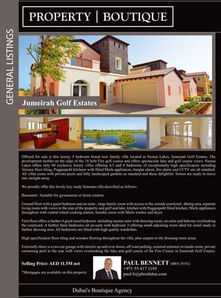 Dubai's Boutique Agency
GENERALLISTINGS
Offered for sale is this luxury 5 bedroom brand new family villa located at Sienna Lakes, Jumeirah Golf Estates. The
development nestles on the edge of the 18 hole Fire golf course and offers spectacular lake and golf course views. Sienna
Lakes offers only 68 exclusive luxury villas offering 4,5 and 6 bedrooms of exceptionally high specification including
Versace floor tiling, Poggenpohl kitchens with fitted Miele appliances, burglar alarm, fire alarm and CCTV are all standard.
All villas come with private pools and fully landscaped gardens as standard and these delightful homes are ready to move
into straight away.
We proudly offer this lovely key ready Sonoma villa described as follows:
Basement : Suitable for gymnasium or home cinema
Ground floor with a guest bedroom and en-suite , large family room with access to the outside courtyard , dining area, separate
living room with views to the rear of the property and golf and lake, kitchen with Poggenpohl fitted kitchen, Miele appliances
throughout with central island cooking station, laundry room with Miele washer and dryer.
First floor offers a further 4 good sized bedroom including master suite with dressing room, en-suite and balcony overlooking
the courtyard. A further three bedrooms all en-suite with bedroom 3 offering small adjoining room ideal for small study or
further dressing area. All bedrooms are fitted with high quality wardrobes.
High specification floor tiling and wooden flooring throughout the villa, plus carpets to the dressing room areas.
Externally there is a two car garage with electric up and over doors, off road parking, external entrance to maids room, private
swimming pool to the rear with views overlooking the lake and golf course of the Fire Course in Jumeirah Golf Estates.
Selling Price: AED 11.5M net
*Mortgages are available on this property
PAUL BENNETT (BRN 29192)
+971 55 417 1195
paul.b@pbredubai.com
Jumeirah Golf Estates
 