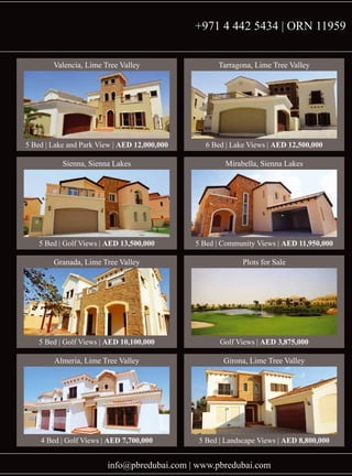 info@pbredubai.com | www.pbredubai.com
Valencia, Lime Tree Valley
5 Bed | Lake and Park View | AED 12,000,000
Tarragona, Lime Tree Valley
6 Bed | Lake Views | AED 12,500,000
Sienna, Sienna Lakes
5 Bed | Golf Views | AED 13,500,000
Mirabella, Sienna Lakes
5 Bed | Community Views | AED 11,950,000
Granada, Lime Tree Valley
5 Bed | Golf Views | AED 10,100,000
Plots for Sale
Golf Views | AED 3,875,000
Almeria, Lime Tree Valley
4 Bed | Golf Views | AED 7,700,000
Girona, Lime Tree Valley
5 Bed | Landscape Views | AED 8,800,000
+971 4 442 5434 | ORN 11959
 