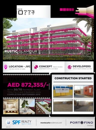 CONCEPT FRENCH RIVIERA
APARTMENTS WITH 1, 2 & 3 BEDS
LOCATION - JVC
THE NEW CENTRE OF DUBAI
DEVELOPERS
WITH A HAUTE DESIGN CULTURE
Developer
montecarloresidences.com
800773S P F
t o l l f r e e
(ORN: 1021)
RUSTIC GLAMOUR PORTO FINO REAL ESTATE DEVELOPMENT INTRODUCES THE FIRST OF IT’S SERIES OF
DEVELOPMENTS, DESIGNED AND INSPIRED BY THE MEDITERRANEAN COAST. MONTE
CARLO, KNOWN FOR IT’S CHIC TASTE AND FINE LIVING IS NOW ACCESSIBLE THROUGH THE DESIGN OF THIS TRIPLE BAND FAÇADE, ADORNED WITH
STRIATIONS OF GLISTENING GLASS, TEXTURED STONE, AND ORNAMETAL BOUGAINVILLEA. THE DEVELOPMENT TRANSPORTS YOU FROM SOFT,
LIGHT TONES TO WARM, DEEPER HUES. TEXTURES AND COLOURS OF MATERIALS HAVE BEEN CAREFULLY SELECTED TO DELIVER AN ENVIRONMENT
OF GLAMOUR, WHILE ENHANCING PEACE AND SERENITY.
STARTING AT
WITH 30/70 PAYMENT PLAN*
*Only For 2 and 3 Bedroom Units
COMPLETION SEPTEMBER 2015
AED 872,355/-
CONSTRUCTION STARTED
 