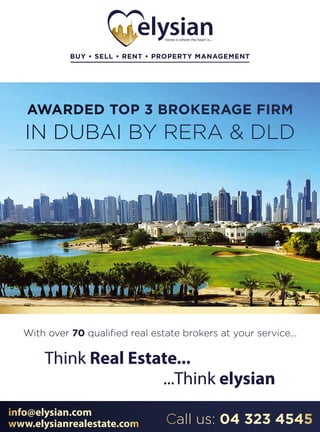 Think Real Estate...Think Real Estate...
...Think elysian...Think elysian
info@elysian.com
www.elysianrealestate.com Call us: 04 323 4545
AWARDED TOP 3 BROKERAGE FIRM
IN DUBAI BY RERA & DLD
BUY • SELL • RENT • PROPERTY MANAGEMENTBUY • SELL • RENT • PROPERTY MANAGEMENT
With over 70 qualiﬁed real estate brokers at your service...
 
