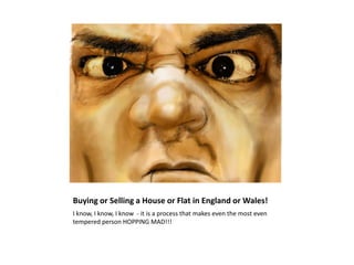 Buying or Selling a House or Flat in England or Wales!
I know, I know, I know - it is a process that makes even the most even
tempered person HOPPING MAD!!!
 