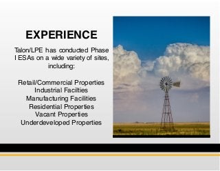 Talon/LPE has conducted Phase
I ESAs on a wide variety of sites,
including:
Retail/Commercial Properties
Industrial Facilties
Manufacturing Facilities
Residential Properties
Vacant Properties
Underdeveloped Properties
EXPERIENCE
 