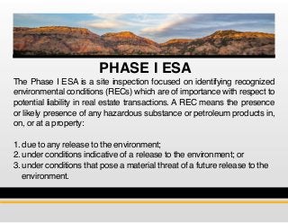PHASE I ESA
The Phase I ESA is a site inspection focused on identifying recognized
environmental conditions (RECs) which are of importance with respect to
potential liability in real estate transactions. A REC means the presence
or likely presence of any hazardous substance or petroleum products in,
on, or at a property:
1. due to any release to the environment;
2. under conditions indicative of a release to the environment; or
3. under conditions that pose a material threat of a future release to the 	
environment.
 