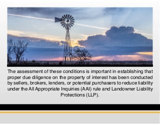 The assessment of these conditions is important in establishing that
proper due diligence on the property of interest has been conducted
by sellers, brokers, lenders, or potential purchasers to reduce liability
under the All Appropriate Inquiries (AAI) rule and Landowner Liability
Protections (LLP).
 