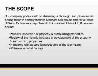 THE SCOPE
Our company prides itself on delivering a thorough and professional-
looking report in a timely manner. Standard turn-around time for a Phase
I ESA is 15 business days Talon/LPE’s standard Phase I ESA services
include:
	 •Physical inspection of property & surrounding properties
	 •Review of the historic land use & development of the property 	
	 & surrounding properties
	 •Interviews with people knowledgable of the site history
	 •Written report of all findings
 