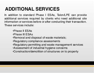 ADDITIONAL SERVICES
In addition to standard Phase I ESAs, Talon/LPE can provide
additional services required by clients who need additional site
information or services before or after conducting their transaction.
These services include:
	 •Phase II ESAs
	 •Phase III ESAs
	 •Removal and disposal of waste materials;
	 •Regulatory compliance assessments
	 •Regulatory permitting and waste management services
	 •Assessment of industrial hygiene concerns
	 •Construction/demolition of structures on to property
 