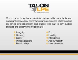 Our mission is to be a valuable partner with our clients and
communities by safely performing our core services while focusing
on ethics, professionalism and quality. The day to day guiding
principles to achieve the mission are:
www.talonlpe.com
Integrity
Honesty
Safety
Professionalism
Relationships
Fun
Humility
Intelligence
Accountability
Innovativeness
 