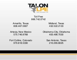 Amarillo, Texas
806.467.0607
Artesia, New Mexico
575.746.8768
Fort Collins, Colorado
970.818.5330
Midland, Texas
432.522.2133
Oklahoma City, Oklahoma
405.486.7030
San Antonio, Texas
210.265.8025
Toll Free
866.742.0742
www.talonlpe.com
 
