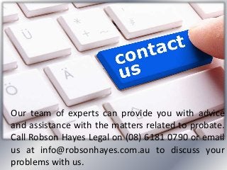 Our team of experts can provide you with advice
and assistance with the matters related to probate.
Call Robson Hayes Legal on (08) 6181 0790 or email
us at info@robsonhayes.com.au to discuss your
problems with us.
 