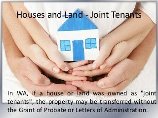 Houses and Land - Joint Tenants
In WA, if a house or land was owned as "joint
tenants", the property may be transferred without
the Grant of Probate or Letters of Administration.
 