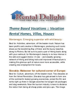 Theme Based Vacations :: Vacation
Rental Homes, Villas, Houses
Montenegro: Emerging superstar with wild beauty:
Best for: Activities, adventure, off the beaten track: Nature has
been prolific and creative in Montenegro, producing such iconic
draws as the bewitching Bay of Kotor and the buzzy beaches
along its Riviera. But be sure to pack a pair of hiking boots along
with your swimsuit, for Montenegro's beauty is no less intense in
the wild and rugged interior. A new – and steadily growing –
network of hiking and biking trails and improved infrastructure is
making this glorious quilt of nature ever more accessible, while
creating new employment for locals.
Slovakia: Makeover for cultured corner of Europe:
Best for: Culture, adventure, off the beaten track: Two decades on
from the Velvet Revolution, Slovakia has galvanised to form one
of the continent's fastest-growing economies, joined the EU and
ranks right up there in Google searches for bargain ski packages
and stag weekends. Now the tourism industry is keen to distance
the nation from being all cheap pistes and piss-ups. The image
 