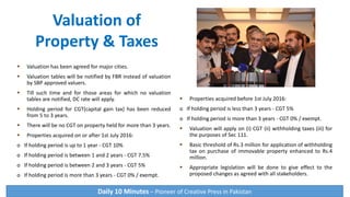  Valuation has been agreed for major cities.
 Valuation tables will be notified by FBR instead of valuation
by SBP approved valuers.
 Till such time and for those areas for which no valuation
tables are notified, DC rate will apply.
 Holding period for CGT(capital gain tax) has been reduced
from 5 to 3 years.
 There will be no CGT on property held for more than 3 years.
 Properties acquired on or after 1st July 2016:
o If holding period is up to 1 year - CGT 10%
o If holding period is between 1 and 2 years - CGT 7.5%
o If holding period is between 2 and 3 years - CGT 5%
o If holding period is more than 3 years - CGT 0% / exempt.
 Properties acquired before 1st July 2016:
o If holding period is less than 3 years - CGT 5%
o If holding period is more than 3 years - CGT 0% / exempt.
 Valuation will apply on (i) CGT (ii) withholding taxes (iii) for
the purposes of Sec 111.
 Basic threshold of Rs.3 million for application of withholding
tax on purchase of immovable property enhanced to Rs.4
million.
 Appropriate legislation will be done to give effect to the
proposed changes as agreed with all stakeholders.
Valuation of
Property & Taxes
Daily 10 Minutes – Pioneer of Creative Press in Pakistan
 