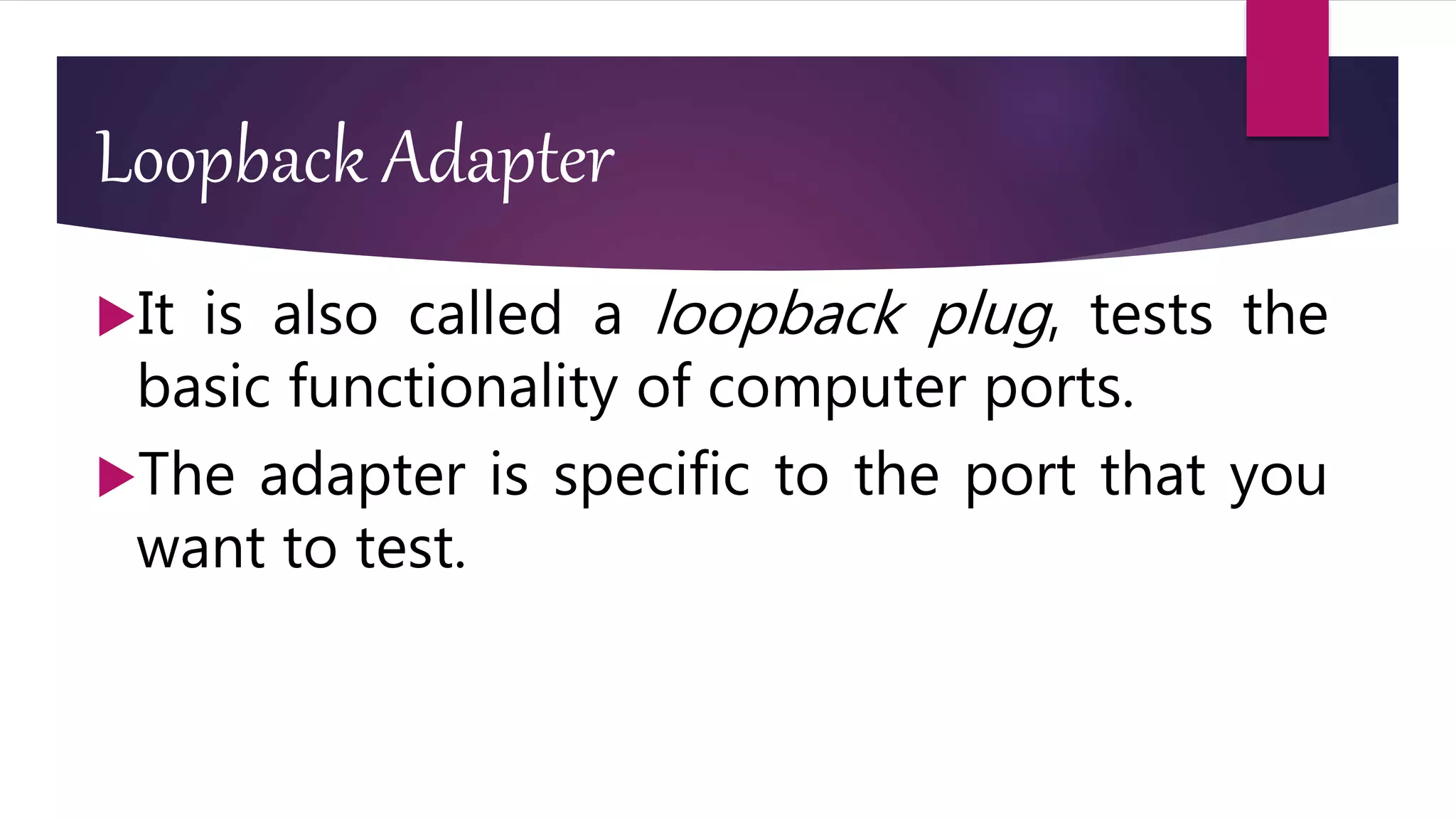 Loopback Adapter
It is also called a loopback plug, tests the
basic functionality of computer ports.
The adapter is specific to the port that you
want to test.
 