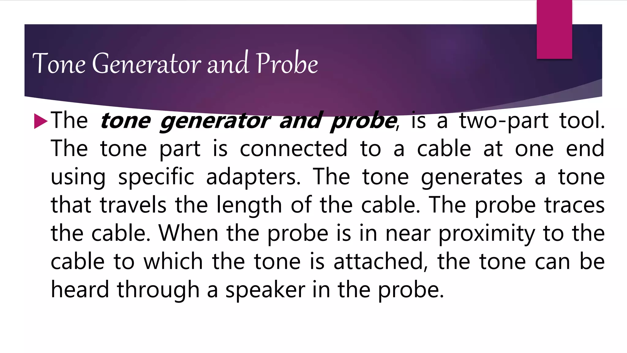 Tone Generator and Probe
The tone generator and probe, is a two-part tool.
The tone part is connected to a cable at one end
using specific adapters. The tone generates a tone
that travels the length of the cable. The probe traces
the cable. When the probe is in near proximity to the
cable to which the tone is attached, the tone can be
heard through a speaker in the probe.
 