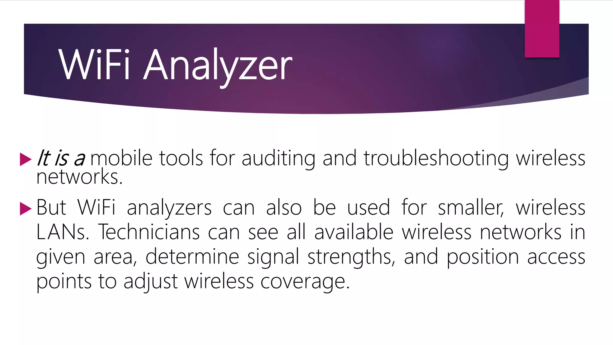  It is a mobile tools for auditing and troubleshooting wireless
networks.
 But WiFi analyzers can also be used for smaller, wireless
LANs. Technicians can see all available wireless networks in
given area, determine signal strengths, and position access
points to adjust wireless coverage.
WiFi Analyzer
 