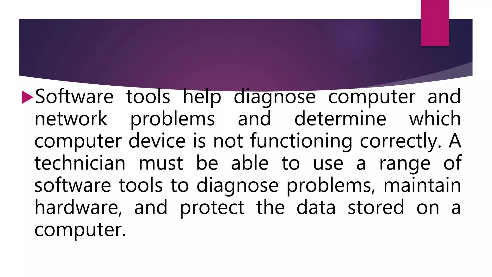 Software tools help diagnose computer and
network problems and determine which
computer device is not functioning correctly. A
technician must be able to use a range of
software tools to diagnose problems, maintain
hardware, and protect the data stored on a
computer.
 