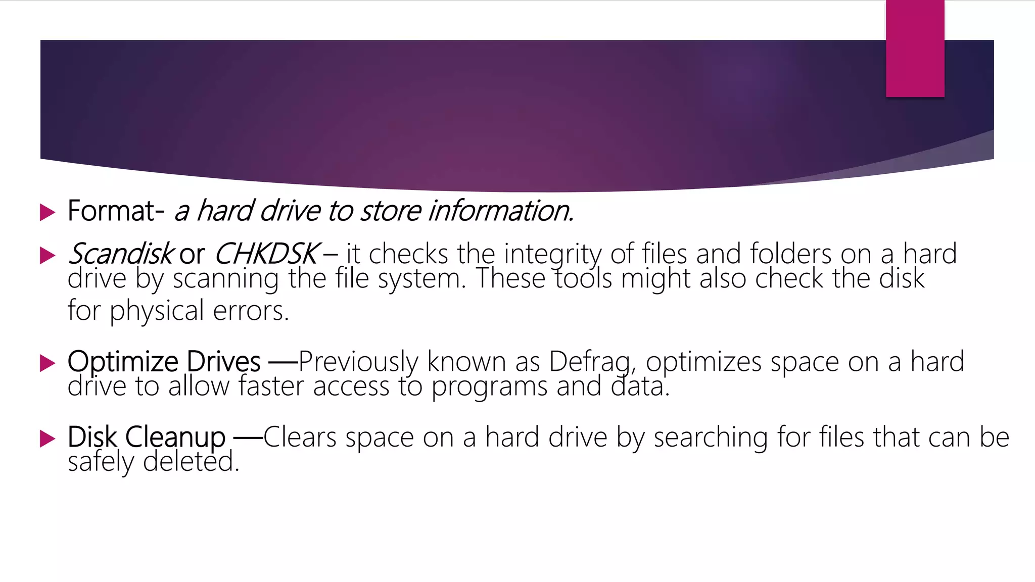  Format- a hard drive to store information.
 Scandisk or CHKDSK – it checks the integrity of files and folders on a hard
drive by scanning the file system. These tools might also check the disk
for physical errors.
 Optimize Drives —Previously known as Defrag, optimizes space on a hard
drive to allow faster access to programs and data.
 Disk Cleanup —Clears space on a hard drive by searching for files that can be
safely deleted.
 